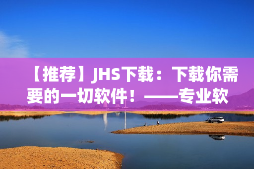 【推荐】JHS下载：下载你需要的一切软件！——专业软件编辑精心打造的下载平台！