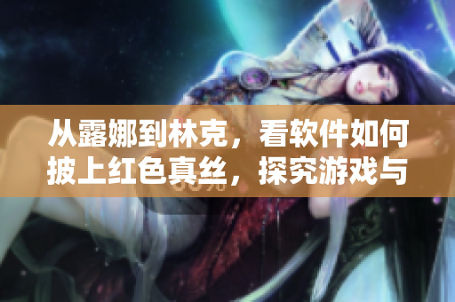 从露娜到林克，看软件如何披上红色真丝，探究游戏与艺术的完美结合！