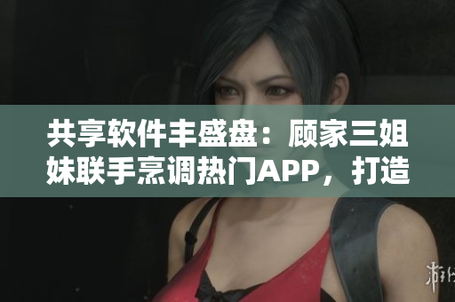 共享软件丰盛盘：顾家三姐妹联手烹调热门APP，打造科技大团圆