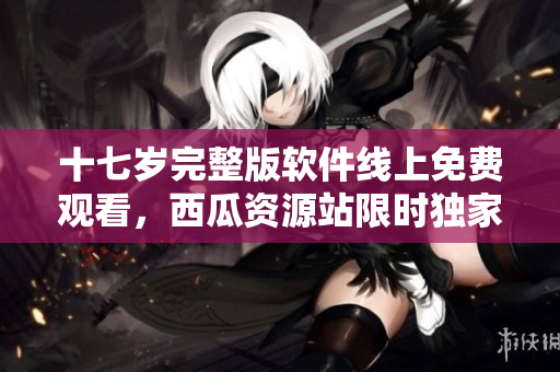 十七岁完整版软件线上免费观看，西瓜资源站限时独家发布