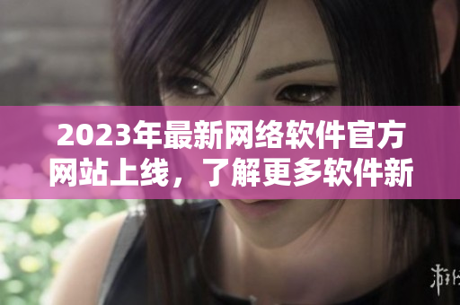 2023年最新网络软件官方网站上线，了解更多软件新技术和开发动态！