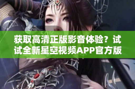 获取高清正版影音体验？试试全新星空视频APP官方版下载安装！