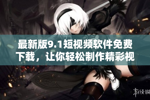 最新版9.1短视频软件免费下载，让你轻松制作精彩视频！