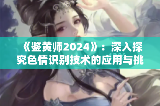《鉴黄师2024》：深入探究色情识别技术的应用与挑战
