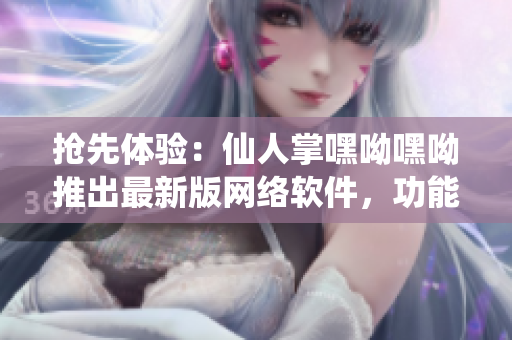 抢先体验：仙人掌嘿呦嘿呦推出最新版网络软件，功能升级，性能提高！