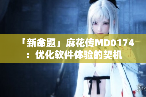 「新命题」麻花传MD0174：优化软件体验的契机