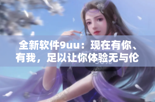 全新软件9uu：现在有你、有我，足以让你体验无与伦比的使用体验。
