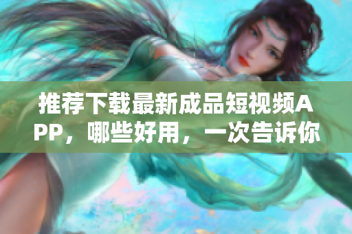 推荐下载最新成品短视频APP，哪些好用，一次告诉你！