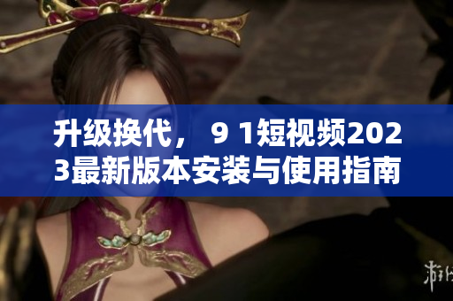 升级换代， 9 1短视频2023最新版本安装与使用指南