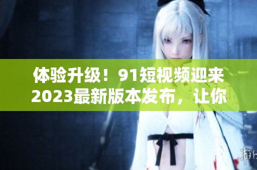 体验升级！91短视频迎来2023最新版本发布，让你更快掌握网络软件技巧