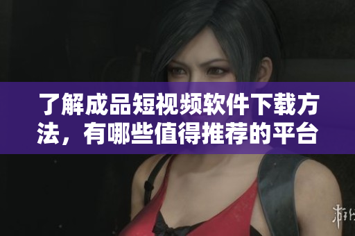 了解成品短视频软件下载方法，有哪些值得推荐的平台？