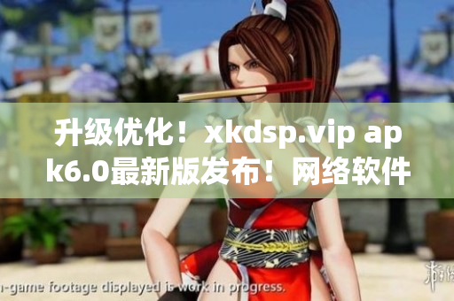 升级优化！xkdsp.vip apk6.0最新版发布！网络软件编辑强烈推荐！