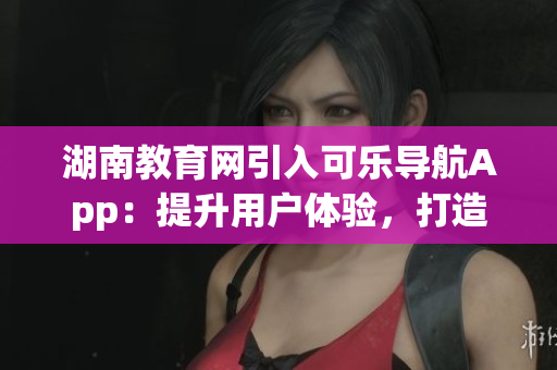 湖南教育网引入可乐导航App：提升用户体验，打造智能教育新风尚