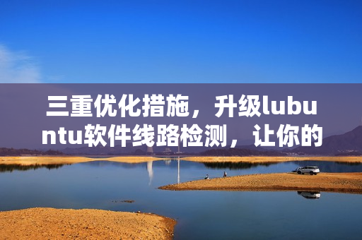 三重优化措施，升级lubuntu软件线路检测，让你的网络更稳定！
