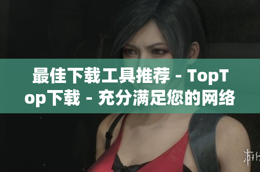 最佳下载工具推荐 - TopTop下载 - 充分满足您的网络需求