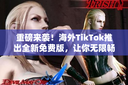 重磅来袭！海外TikTok推出全新免费版，让你无限畅享软件趣味！