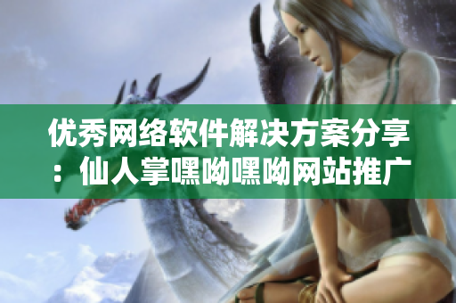 优秀网络软件解决方案分享：仙人掌嘿呦嘿呦网站推广