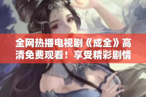 全网热播电视剧《成全》高清免费观看！享受精彩剧情带来的无限感动！