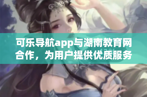 可乐导航app与湖南教育网合作，为用户提供优质服务