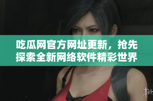 吃瓜网官方网址更新，抢先探索全新网络软件精彩世界