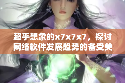 超乎想象的x7x7x7，探讨网络软件发展趋势的备受关注话题