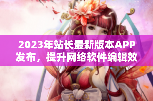 2023年站长最新版本APP发布，提升网络软件编辑效率！