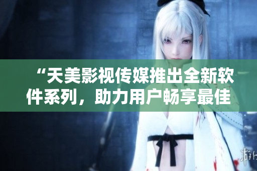 “天美影视传媒推出全新软件系列，助力用户畅享最佳观影体验”