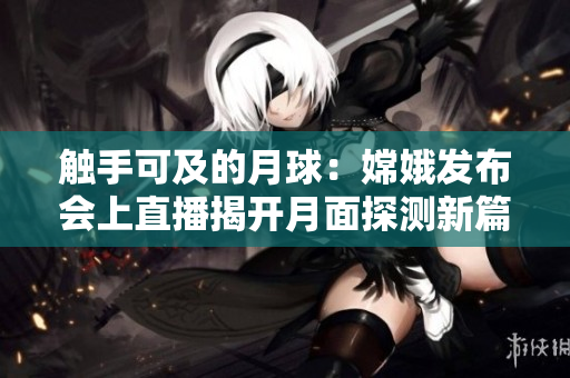 触手可及的月球：嫦娥发布会上直播揭开月面探测新篇章