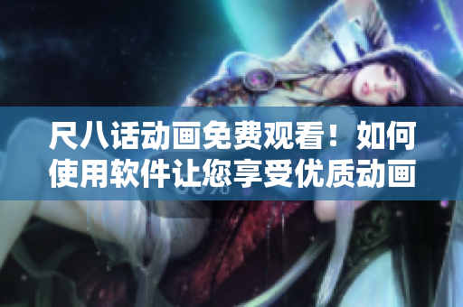 尺八话动画免费观看！如何使用软件让您享受优质动画内容？