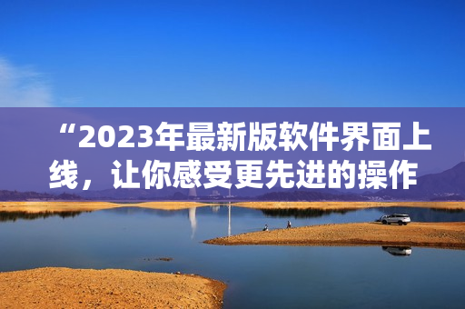 “2023年最新版软件界面上线，让你感受更先进的操作体验！”