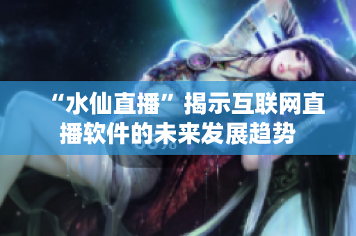 “水仙直播”揭示互联网直播软件的未来发展趋势