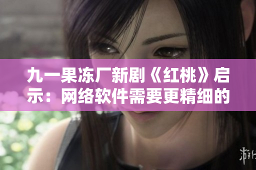 九一果冻厂新剧《红桃》启示：网络软件需要更精细的体验设计！