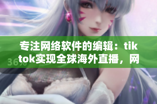 专注网络软件的编辑：tiktok实现全球海外直播，网络专线上线保障流畅体验！
