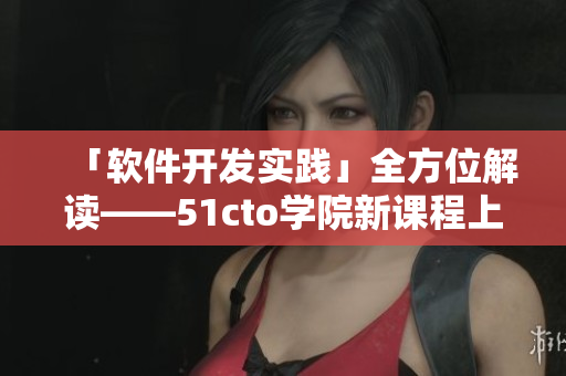「软件开发实践」全方位解读——51cto学院新课程上线！