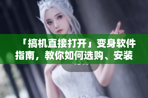 「搞机直接打开」变身软件指南，教你如何选购、安装和使用优质软件！