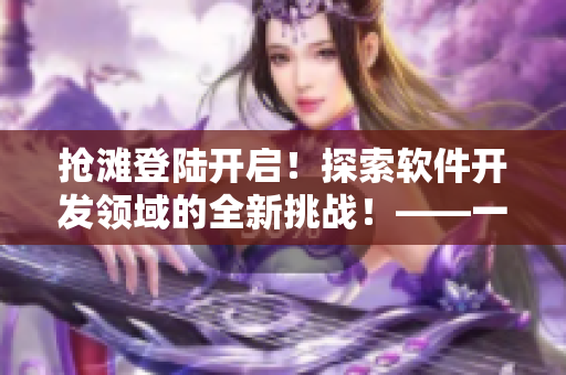 抢滩登陆开启！探索软件开发领域的全新挑战！——一个软件编辑的日志