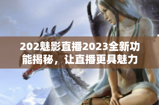 202魅影直播2023全新功能揭秘，让直播更具魅力