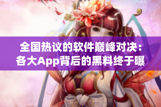全国热议的软件巅峰对决：各大App背后的黑料终于曝光