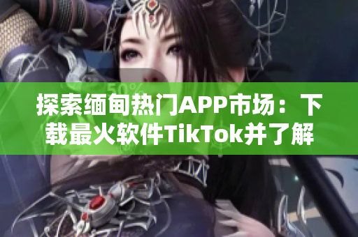 探索缅甸热门APP市场：下载最火软件TikTok并了解其使用技巧