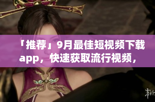 「推荐」9月最佳短视频下载app，快速获取流行视频，轻松分享精彩内容