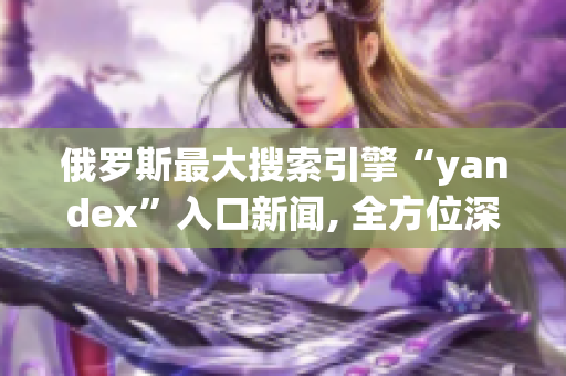 俄罗斯最大搜索引擎“yandex”入口新闻, 全方位深度解析网络软件领域