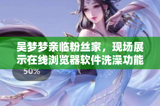 吴梦梦亲临粉丝家，现场展示在线浏览器软件洗澡功能