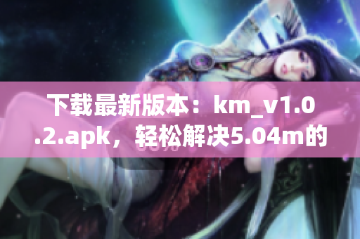 下载最新版本：km_v1.0.2.apk，轻松解决5.04m的网络软件安装问题