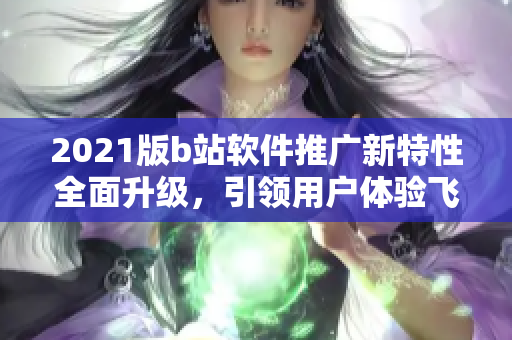 2021版b站软件推广新特性全面升级，引领用户体验飞跃 ~
