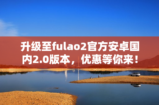 升级至fulao2官方安卓国内2.0版本，优惠等你来！