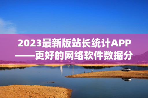 2023最新版站长统计APP——更好的网络软件数据分析工具