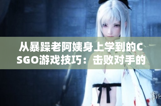 从暴躁老阿姨身上学到的CSGO游戏技巧：击败对手的窍门！