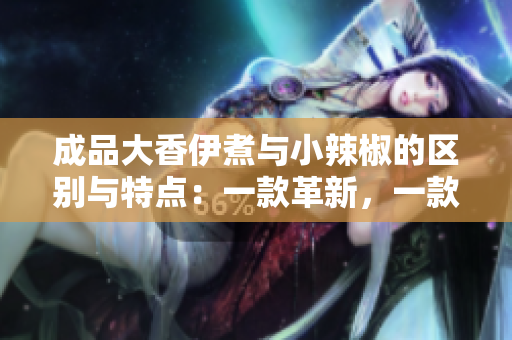 成品大香伊煮与小辣椒的区别与特点：一款革新，一款独步天下