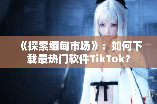 《探索缅甸市场》：如何下载最热门软件TikTok？