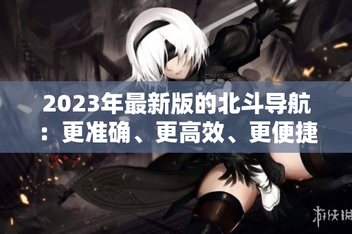 2023年最新版的北斗导航：更准确、更高效、更便捷